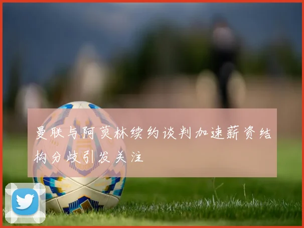 曼联与阿莫林续约谈判加速薪资结构分歧引发关注
