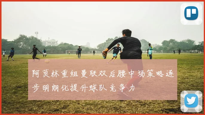 阿莫林重组曼联双后腰中场策略逐步明朗化提升球队竞争力