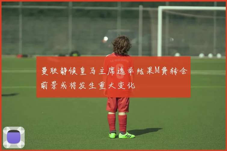 曼联静候皇马主席选举结果M费转会前景或将发生重大变化
