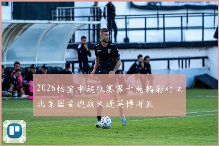 2026怡宝中超联赛第十轮精彩对决北京国安迎战大连英博海发