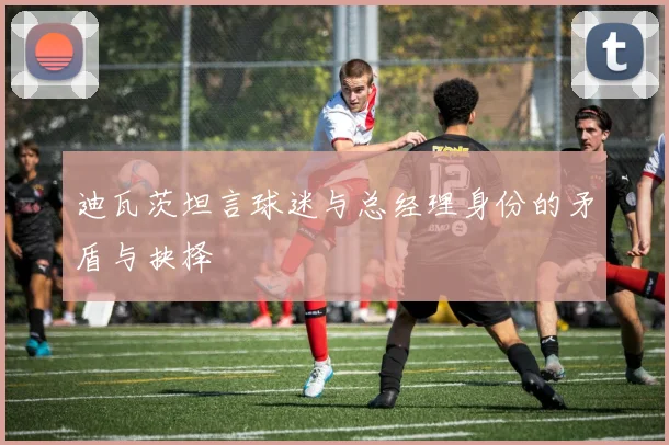 迪瓦茨坦言球迷与总经理身份的矛盾与抉择