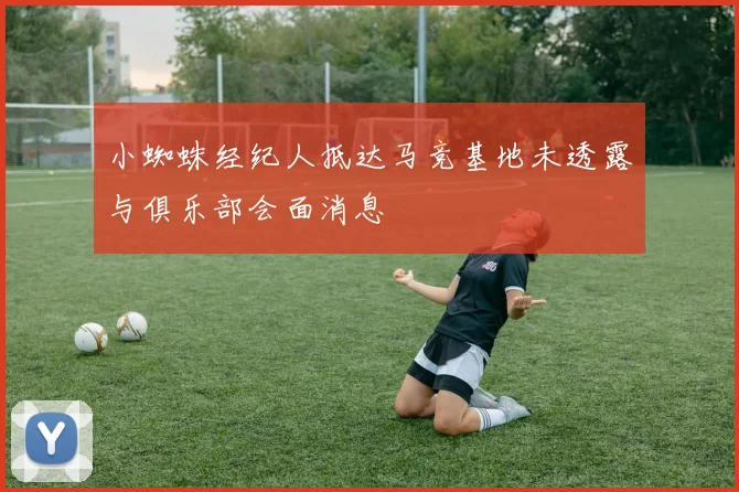小蜘蛛经纪人抵达马竞基地未透露与俱乐部会面消息