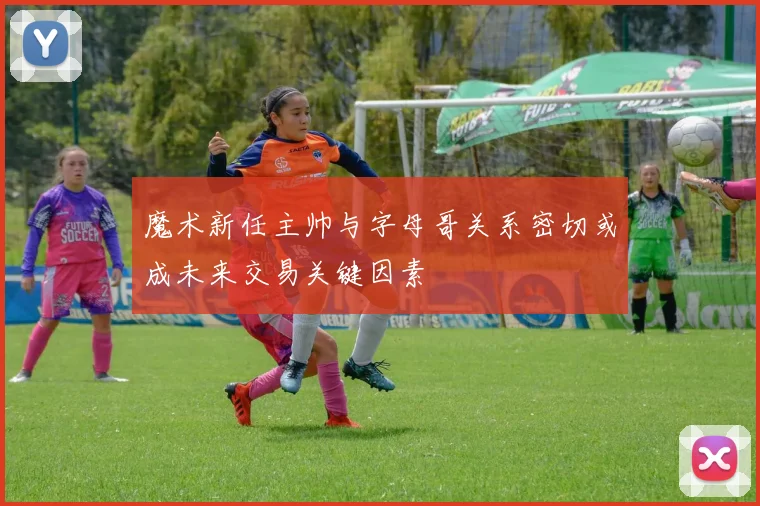魔术新任主帅与字母哥关系密切或成未来交易关键因素