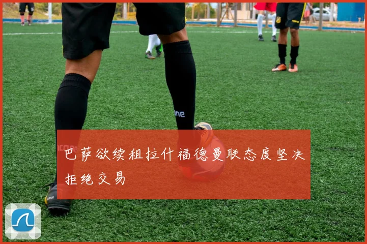 巴萨欲续租拉什福德曼联态度坚决拒绝交易