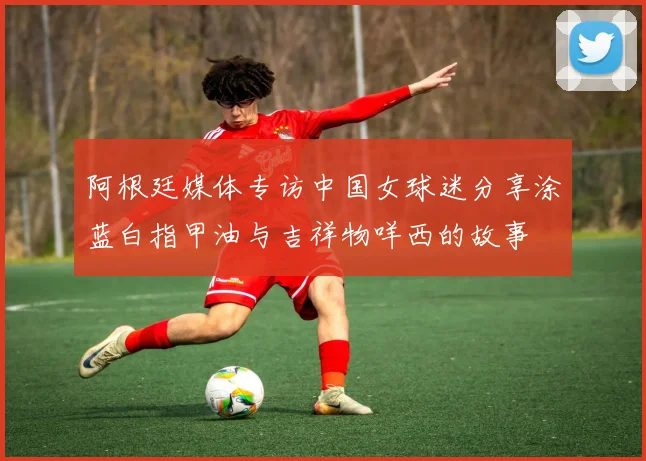 阿根廷媒体专访中国女球迷分享涂蓝白指甲油与吉祥物咩西的故事