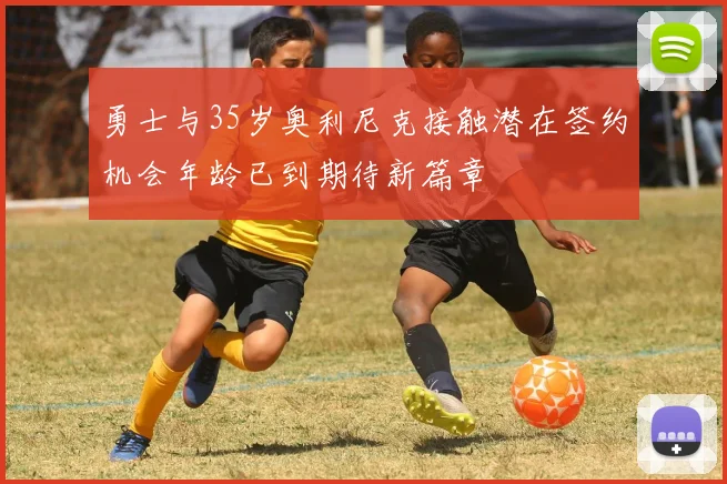 勇士与35岁奥利尼克接触潜在签约机会年龄已到期待新篇章