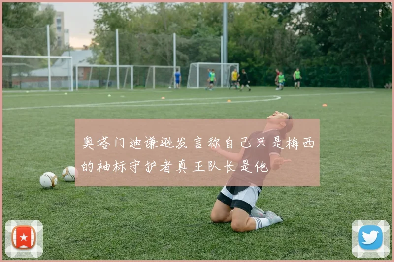 奥塔门迪谦逊发言称自己只是梅西的袖标守护者真正队长是他