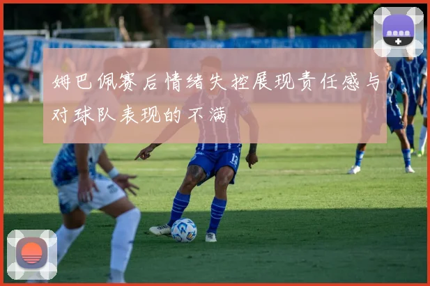 姆巴佩赛后情绪失控展现责任感与对球队表现的不满