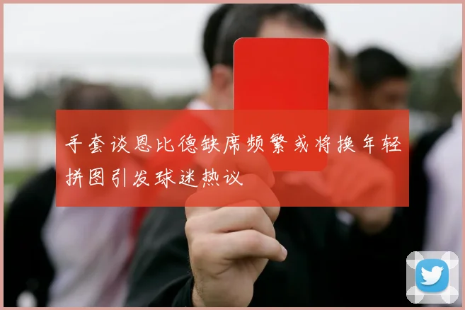 手套谈恩比德缺席频繁或将换年轻拼图引发球迷热议