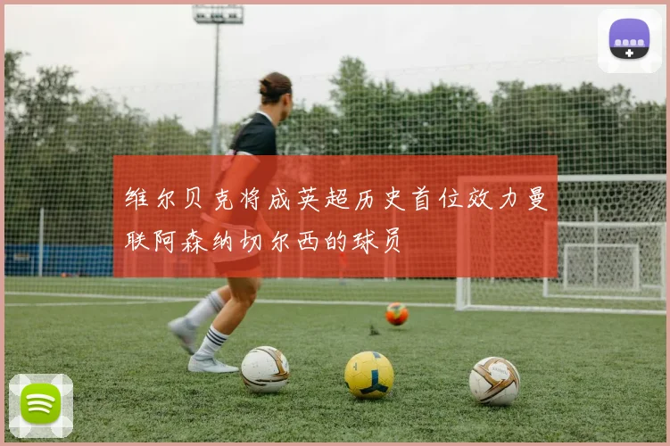 维尔贝克将成英超历史首位效力曼联阿森纳切尔西的球员