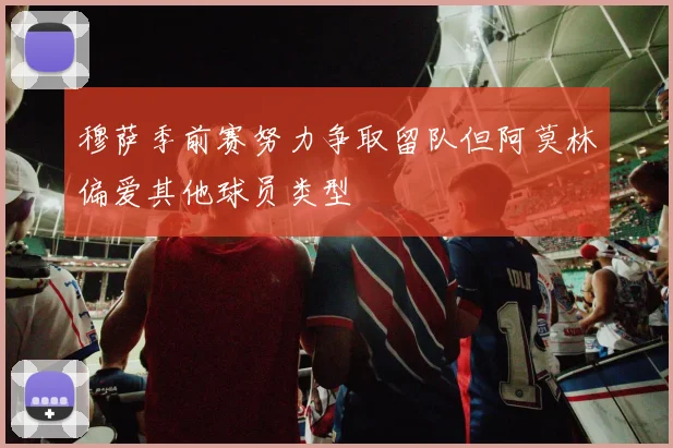 穆萨季前赛努力争取留队但阿莫林偏爱其他球员类型