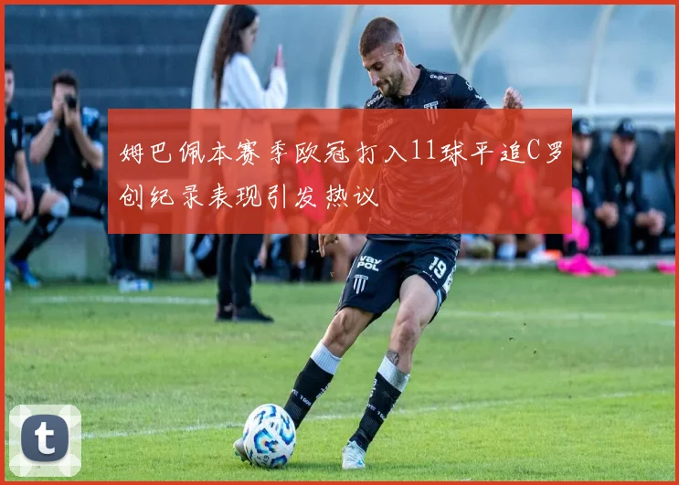 姆巴佩本赛季欧冠打入11球平追C罗创纪录表现引发热议