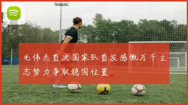毛伟杰首次国家队首发感慨万千立志努力争取稳固位置