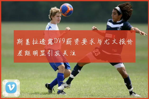 斯基拉透露DV9薪资要求与尤文报价差距明显引发关注