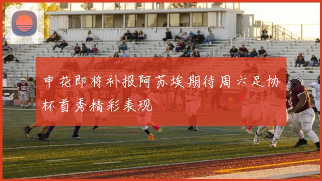 申花即将补报阿苏埃期待周六足协杯首秀精彩表现